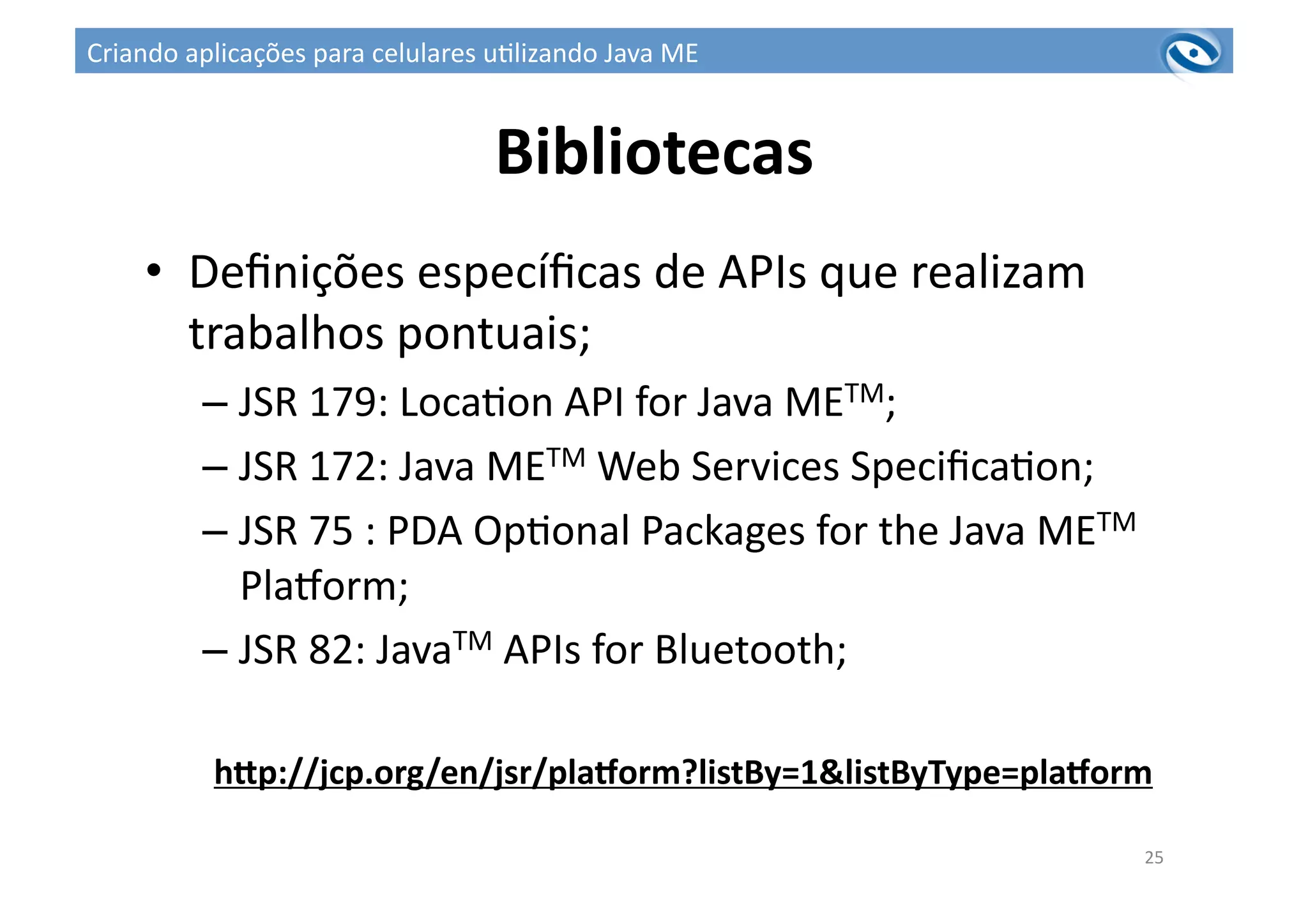 Bibliotecas	
  
•  Deﬁnições	
  especíﬁcas	
  de	
  APIs	
  que	
  realizam	
  
trabalhos	
  pontuais;	
  
– JSR	
  179:	
  Loca3on	
  API	
  for	
  Java	
  METM;	
  
– JSR	
  172:	
  Java	
  METM	
  Web	
  Services	
  Speciﬁca3on;	
  
– JSR	
  75	
  :	
  PDA	
  Op3onal	
  Packages	
  for	
  the	
  Java	
  METM	
  
Plaworm;	
  
– JSR	
  82:	
  JavaTM	
  APIs	
  for	
  Bluetooth;	
  
hZp://jcp.org/en/jsr/pla^orm?listBy=1&listByType=pla^orm	
  
25	
  
Criando	
  aplicações	
  para	
  celulares	
  u3lizando	
  Java	
  ME	
  
 