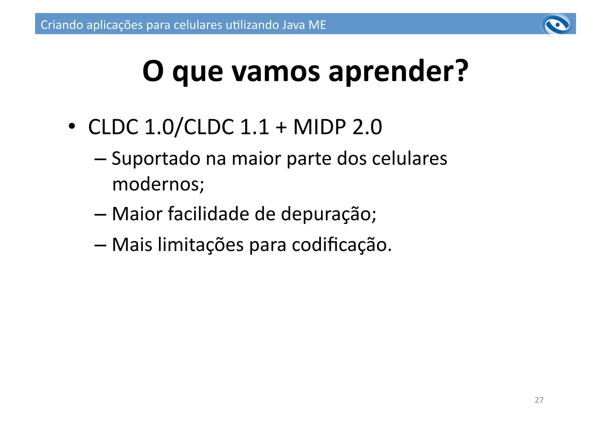 O	
  que	
  vamos	
  aprender?	
  
•  CLDC	
  1.0/CLDC	
  1.1	
  +	
  MIDP	
  2.0	
  
– Suportado	
  na	
  maior	
  parte	
  dos	
  celulares	
  
modernos;	
  
– Maior	
  facilidade	
  de	
  depuração;	
  
– Mais	
  limitações	
  para	
  codiﬁcação.	
  
27	
  
Criando	
  aplicações	
  para	
  celulares	
  u3lizando	
  Java	
  ME	
  
 