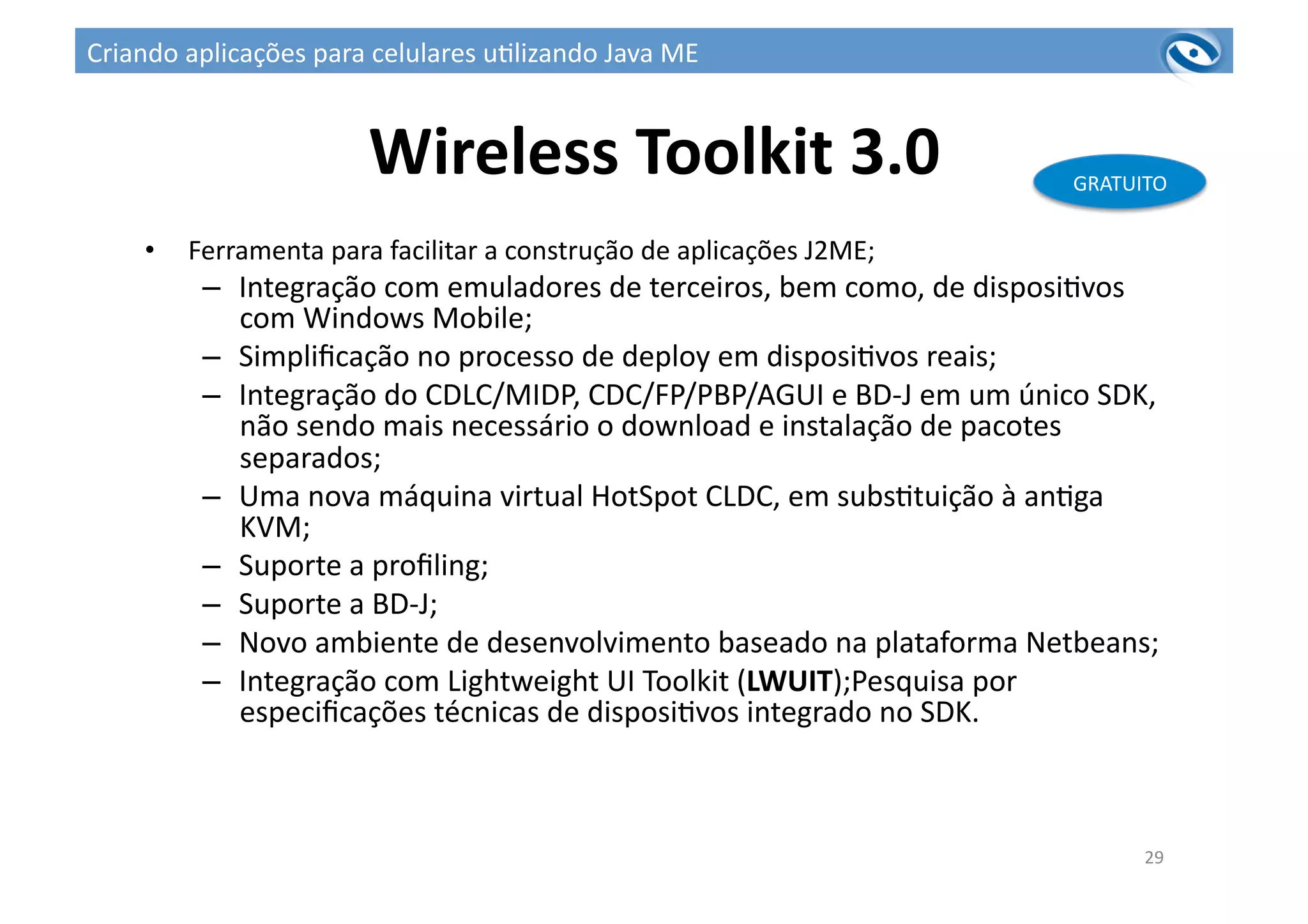 Wireless	
  Toolkit	
  3.0	
  
•  Ferramenta	
  para	
  facilitar	
  a	
  construção	
  de	
  aplicações	
  J2ME;	
  
–  Integração	
  com	
  emuladores	
  de	
  terceiros,	
  bem	
  como,	
  de	
  disposi3vos	
  
com	
  Windows	
  Mobile;	
  
–  Simpliﬁcação	
  no	
  processo	
  de	
  deploy	
  em	
  disposi3vos	
  reais;	
  
–  Integração	
  do	
  CDLC/MIDP,	
  CDC/FP/PBP/AGUI	
  e	
  BD-­‐J	
  em	
  um	
  único	
  SDK,	
  
não	
  sendo	
  mais	
  necessário	
  o	
  download	
  e	
  instalação	
  de	
  pacotes	
  
separados;	
  
–  Uma	
  nova	
  máquina	
  virtual	
  HotSpot	
  CLDC,	
  em	
  subs3tuição	
  à	
  an3ga	
  
KVM;	
  
–  Suporte	
  a	
  proﬁling;	
  
–  Suporte	
  a	
  BD-­‐J;	
  
–  Novo	
  ambiente	
  de	
  desenvolvimento	
  baseado	
  na	
  plataforma	
  Netbeans;	
  
–  Integração	
  com	
  Lightweight	
  UI	
  Toolkit	
  (LWUIT);Pesquisa	
  por	
  
especiﬁcações	
  técnicas	
  de	
  disposi3vos	
  integrado	
  no	
  SDK.	
  
29	
  
GRATUITO	
  
Criando	
  aplicações	
  para	
  celulares	
  u3lizando	
  Java	
  ME	
  
 