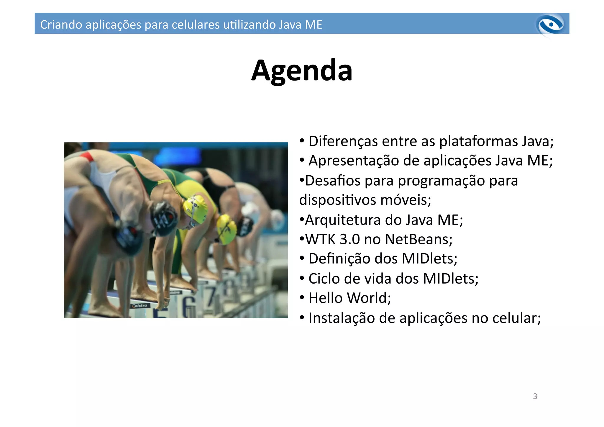 Agenda	
  
3	
  
• 	
  Diferenças	
  entre	
  as	
  plataformas	
  Java;	
  
• 	
  Apresentação	
  de	
  aplicações	
  Java	
  ME;	
  
• Desaﬁos	
  para	
  programação	
  para	
  
disposi3vos	
  móveis;	
  
• Arquitetura	
  do	
  Java	
  ME;	
  
• WTK	
  3.0	
  no	
  NetBeans;	
  
• 	
  Deﬁnição	
  dos	
  MIDlets;	
  
• 	
  Ciclo	
  de	
  vida	
  dos	
  MIDlets;	
  
• 	
  Hello	
  World;	
  
• 	
  Instalação	
  de	
  aplicações	
  no	
  celular;	
  
Criando	
  aplicações	
  para	
  celulares	
  u3lizando	
  Java	
  ME	
  
 