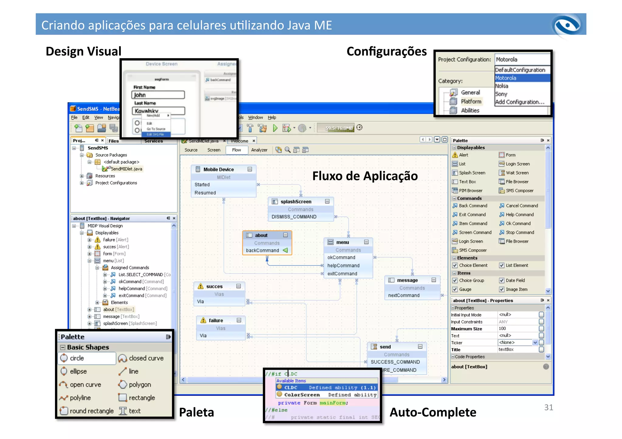 31	
  
Auto-­‐Complete	
  
Paleta	
  
Design	
  Visual	
   Conﬁgurações	
  
Fluxo	
  de	
  Aplicação	
  
Criando	
  aplicações	
  para	
  celulares	
  u3lizando	
  Java	
  ME	
  
 