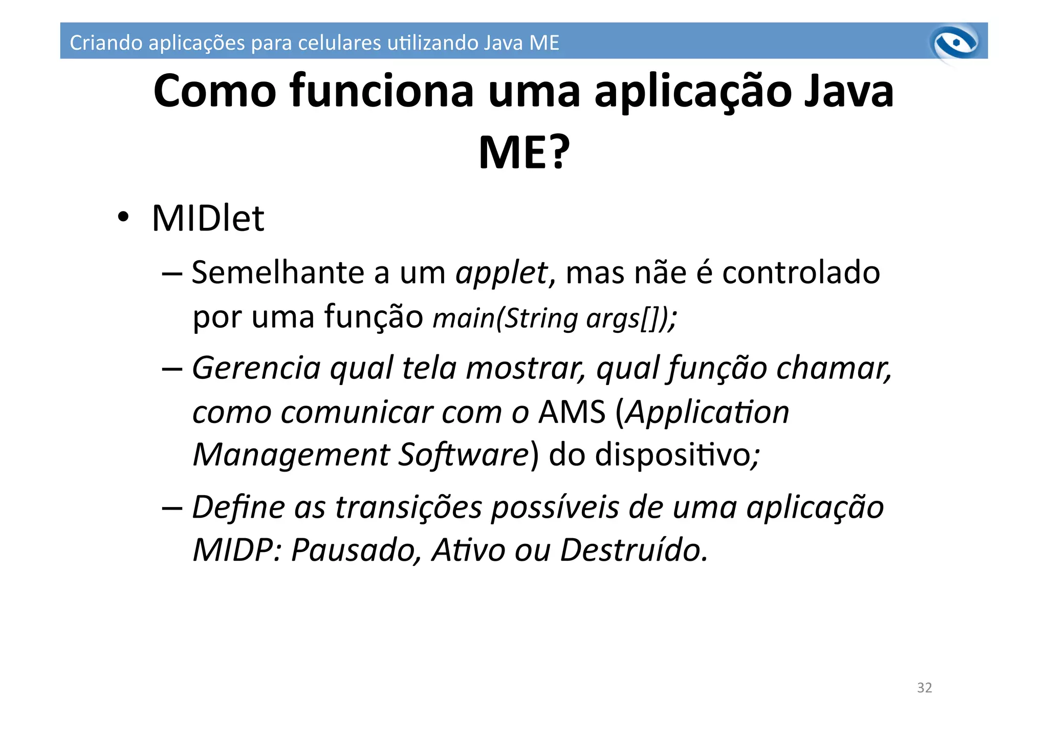 Como	
  funciona	
  uma	
  aplicação	
  Java	
  
ME?	
  	
  
32	
  
•  MIDlet	
  
– Semelhante	
  a	
  um	
  applet,	
  mas	
  nãe	
  é	
  controlado	
  
por	
  uma	
  função	
  main(String	
  args[]);	
  
– Gerencia	
  qual	
  tela	
  mostrar,	
  qual	
  função	
  chamar,	
  
como	
  comunicar	
  com	
  o	
  AMS	
  (Applica?on	
  
Management	
  SoAware)	
  do	
  disposi3vo;	
  
– Deﬁne	
  as	
  transições	
  possíveis	
  de	
  uma	
  aplicação	
  
MIDP:	
  Pausado,	
  A?vo	
  ou	
  Destruído.	
  
Criando	
  aplicações	
  para	
  celulares	
  u3lizando	
  Java	
  ME	
  
 