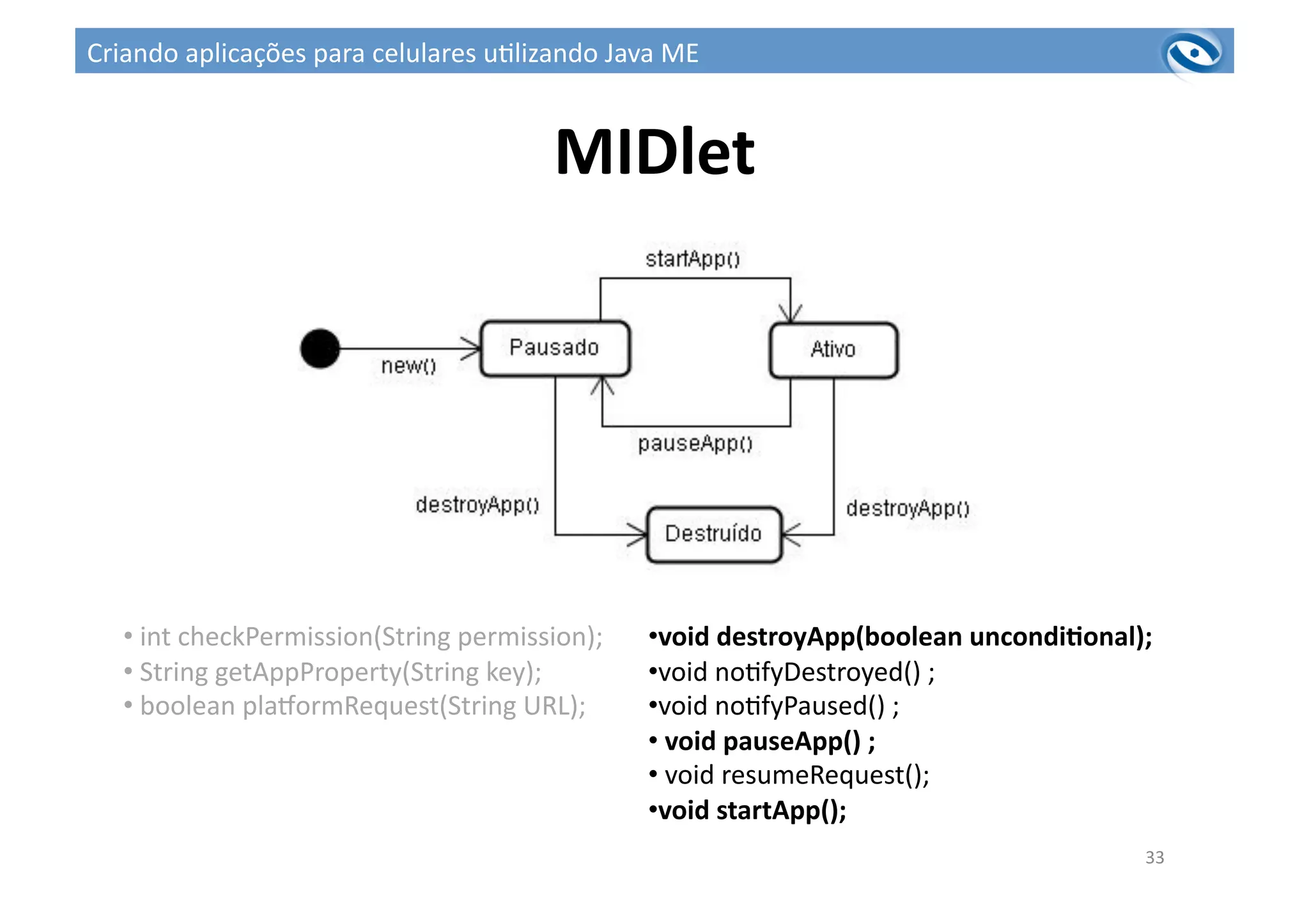 MIDlet	
  
33	
  
• 	
  int	
  checkPermission(String	
  permission);	
  	
  
• 	
  String	
  getAppProperty(String	
  key);	
  
• 	
  boolean	
  plawormRequest(String	
  URL);	
  
• void	
  destroyApp(boolean	
  uncondiPonal);	
  
• void	
  no3fyDestroyed()	
  ;	
  
• void	
  no3fyPaused()	
  ;	
  
• 	
  void	
  pauseApp()	
  ;	
  
• 	
  void	
  resumeRequest();	
  
• void	
  startApp();	
  
Criando	
  aplicações	
  para	
  celulares	
  u3lizando	
  Java	
  ME	
  
 