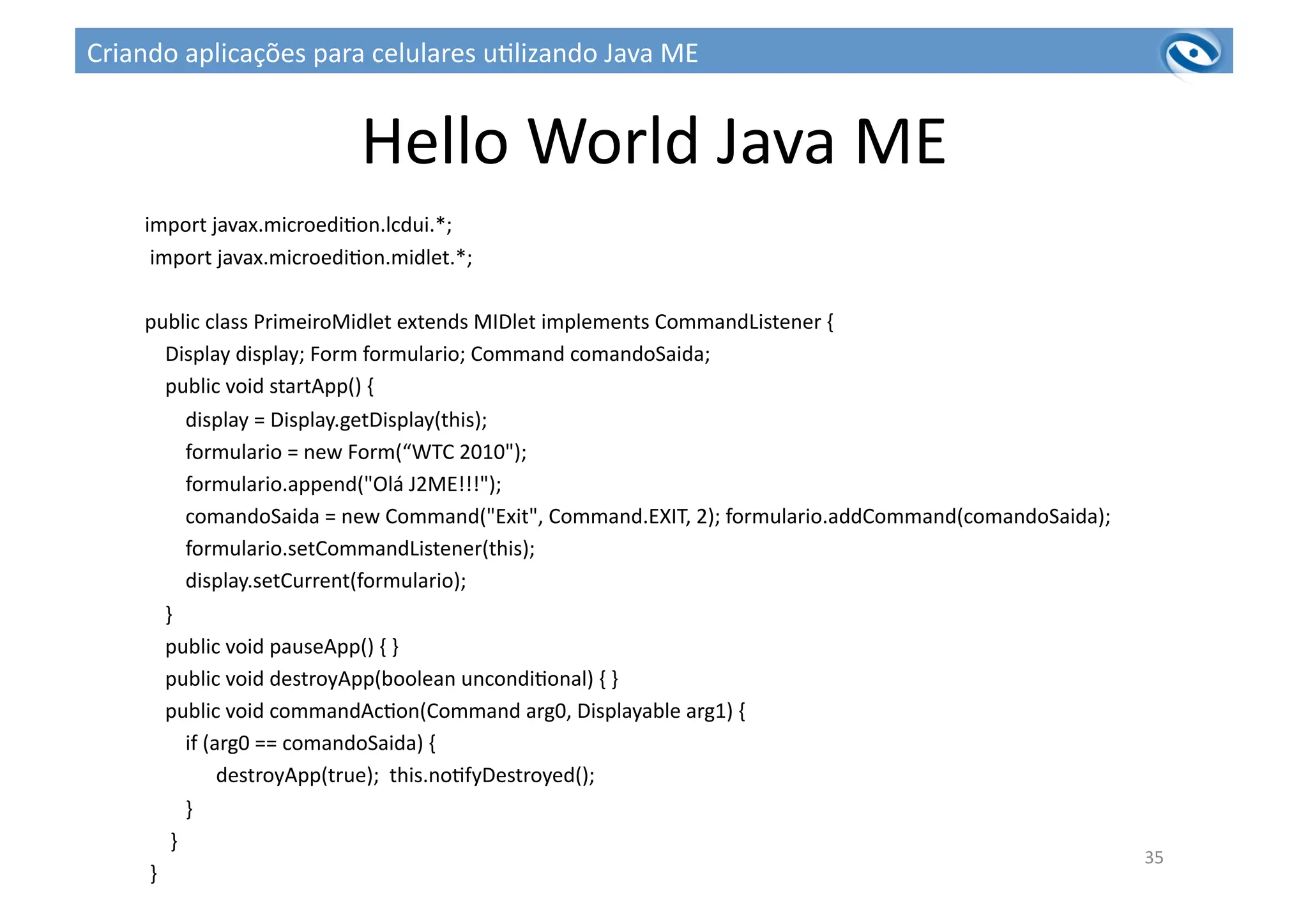 Hello	
  World	
  Java	
  ME	
  
import	
  javax.microedi3on.lcdui.*;	
  
	
  import	
  javax.microedi3on.midlet.*;	
  	
  
public	
  class	
  PrimeiroMidlet	
  extends	
  MIDlet	
  implements	
  CommandListener	
  {	
  
	
  	
  	
  	
  Display	
  display;	
  Form	
  formulario;	
  Command	
  comandoSaida;	
  	
  
	
  	
  	
  	
  public	
  void	
  startApp()	
  {	
  
	
  	
  	
  	
  	
  	
  	
  	
  display	
  =	
  Display.getDisplay(this);	
  
	
  	
  	
  	
  	
  	
  	
  	
  formulario	
  =	
  new	
  Form(“WTC	
  2010");	
  
	
  	
  	
  	
  	
  	
  	
  	
  formulario.append("Olá	
  J2ME!!!");	
  
	
  	
  	
  	
  	
  	
  	
  	
  comandoSaida	
  =	
  new	
  Command("Exit",	
  Command.EXIT,	
  2);	
  formulario.addCommand(comandoSaida);	
  
	
  	
  	
  	
  	
  	
  	
  	
  formulario.setCommandListener(this);	
  	
  
	
  	
  	
  	
  	
  	
  	
  	
  display.setCurrent(formulario);	
  
	
  	
  	
  	
  }	
  	
  
	
  	
  	
  	
  public	
  void	
  pauseApp()	
  {	
  }	
  	
  
	
  	
  	
  	
  public	
  void	
  destroyApp(boolean	
  uncondi3onal)	
  {	
  }	
  
	
  	
  	
  	
  public	
  void	
  commandAc3on(Command	
  arg0,	
  Displayable	
  arg1)	
  {	
  	
  
	
  	
  	
  	
  	
  	
  	
  	
  if	
  (arg0	
  ==	
  comandoSaida)	
  {	
  
	
  	
  	
  	
  	
  	
  	
  	
  	
  	
  	
  	
  	
  	
  destroyApp(true);	
  	
  this.no3fyDestroyed();	
  
	
  	
  	
  	
  	
  	
  	
  	
  }	
  	
  
	
  	
  	
  	
  	
  }	
  
	
  }	
  	
  
35	
  
Criando	
  aplicações	
  para	
  celulares	
  u3lizando	
  Java	
  ME	
  
 