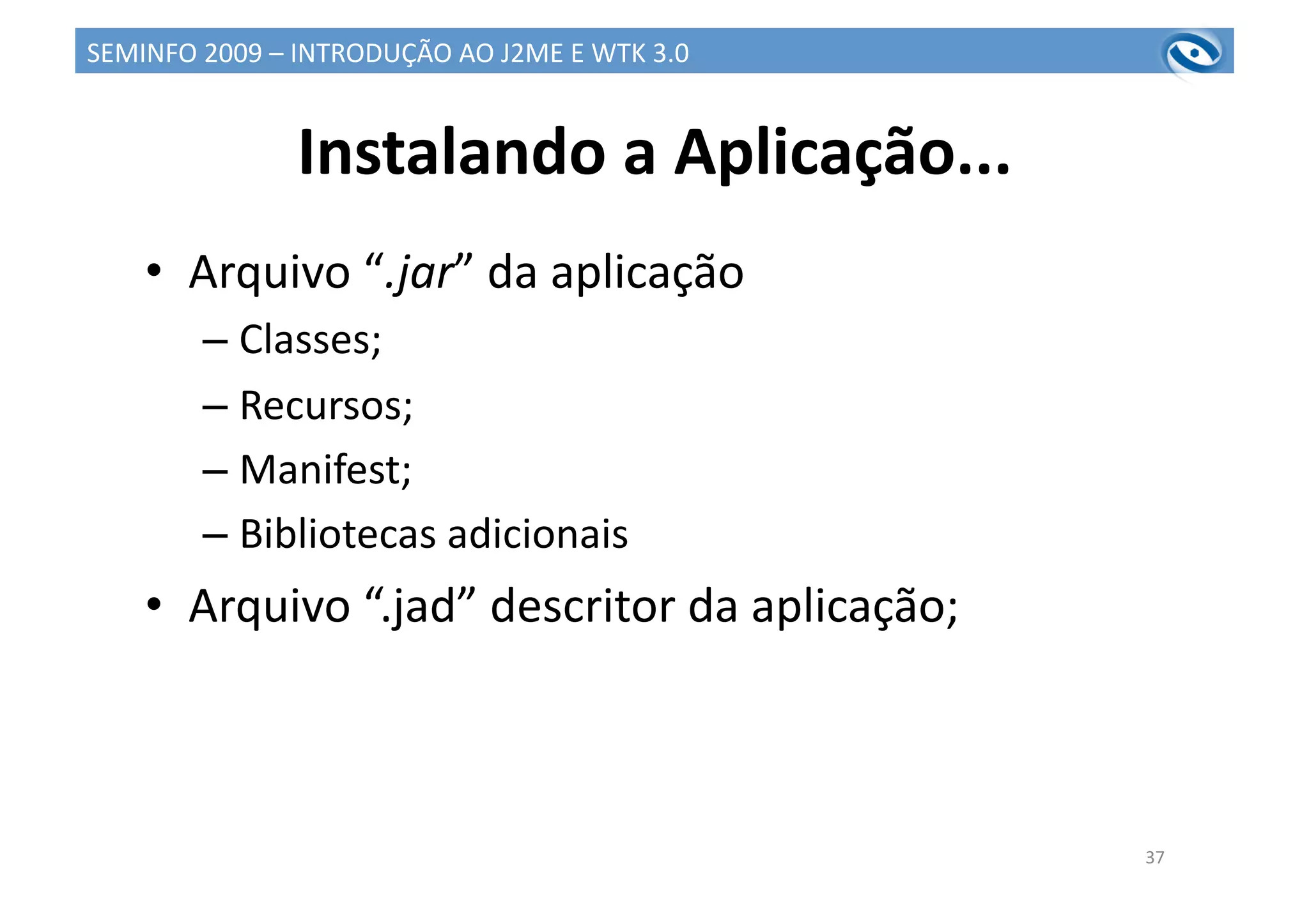 Instalando	
  a	
  Aplicação...	
  
•  Arquivo	
  “.jar”	
  da	
  aplicação	
  
– Classes;	
  
– Recursos;	
  
– Manifest;	
  
– Bibliotecas	
  adicionais	
  
•  Arquivo	
  “.jad”	
  descritor	
  da	
  aplicação;	
  
37	
  
SEMINFO	
  2009	
  –	
  INTRODUÇÃO	
  AO	
  J2ME	
  E	
  WTK	
  3.0	
  
 