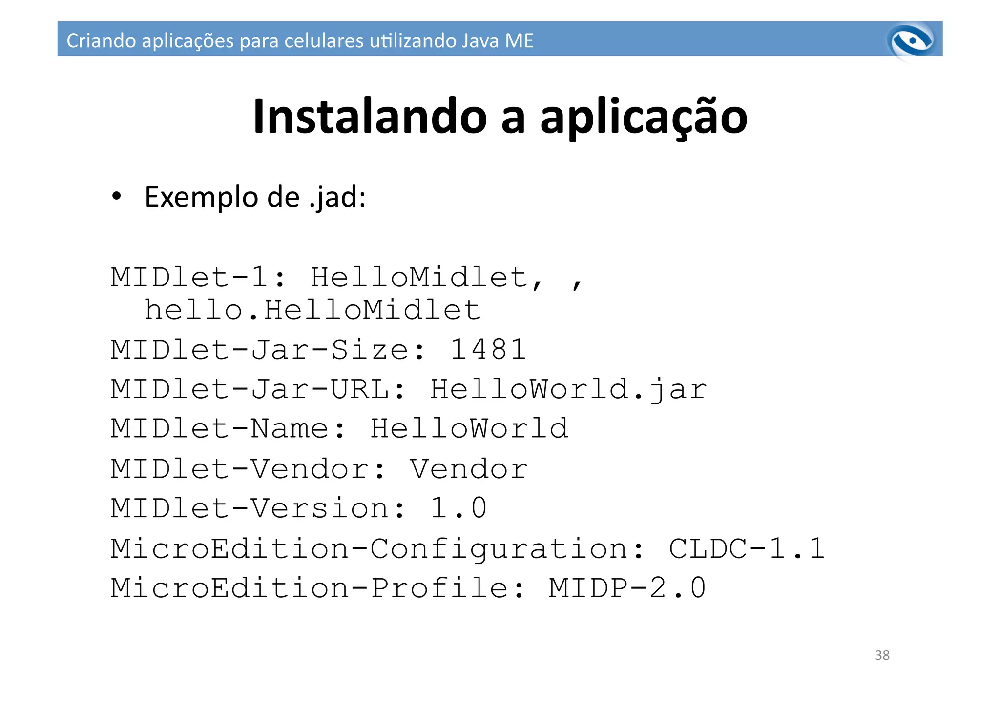 Instalando	
  a	
  aplicação	
  
•  Exemplo	
  de	
  .jad:	
  
MIDlet-1: HelloMidlet, ,
hello.HelloMidlet
MIDlet-Jar-Size: 1481
MIDlet-Jar-URL: HelloWorld.jar
MIDlet-Name: HelloWorld
MIDlet-Vendor: Vendor
MIDlet-Version: 1.0
MicroEdition-Configuration: CLDC-1.1
MicroEdition-Profile: MIDP-2.0
38	
  
Criando	
  aplicações	
  para	
  celulares	
  u3lizando	
  Java	
  ME	
  
 