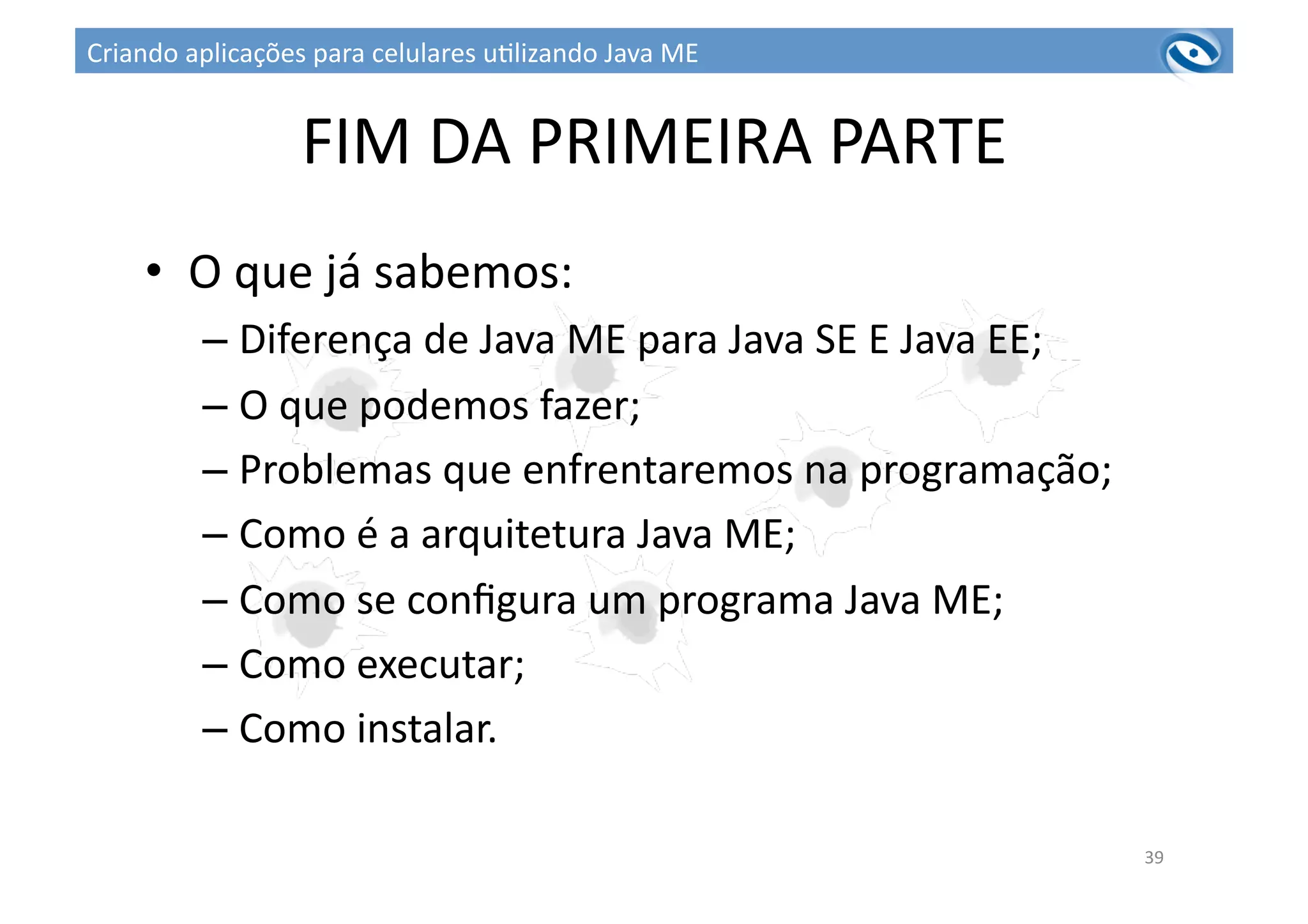 FIM	
  DA	
  PRIMEIRA	
  PARTE	
  
•  O	
  que	
  já	
  sabemos:	
  
– Diferença	
  de	
  Java	
  ME	
  para	
  Java	
  SE	
  E	
  Java	
  EE;	
  
– O	
  que	
  podemos	
  fazer;	
  
– Problemas	
  que	
  enfrentaremos	
  na	
  programação;	
  
– Como	
  é	
  a	
  arquitetura	
  Java	
  ME;	
  
– Como	
  se	
  conﬁgura	
  um	
  programa	
  Java	
  ME;	
  
– Como	
  executar;	
  
– Como	
  instalar.	
  
39	
  
Criando	
  aplicações	
  para	
  celulares	
  u3lizando	
  Java	
  ME	
  
 