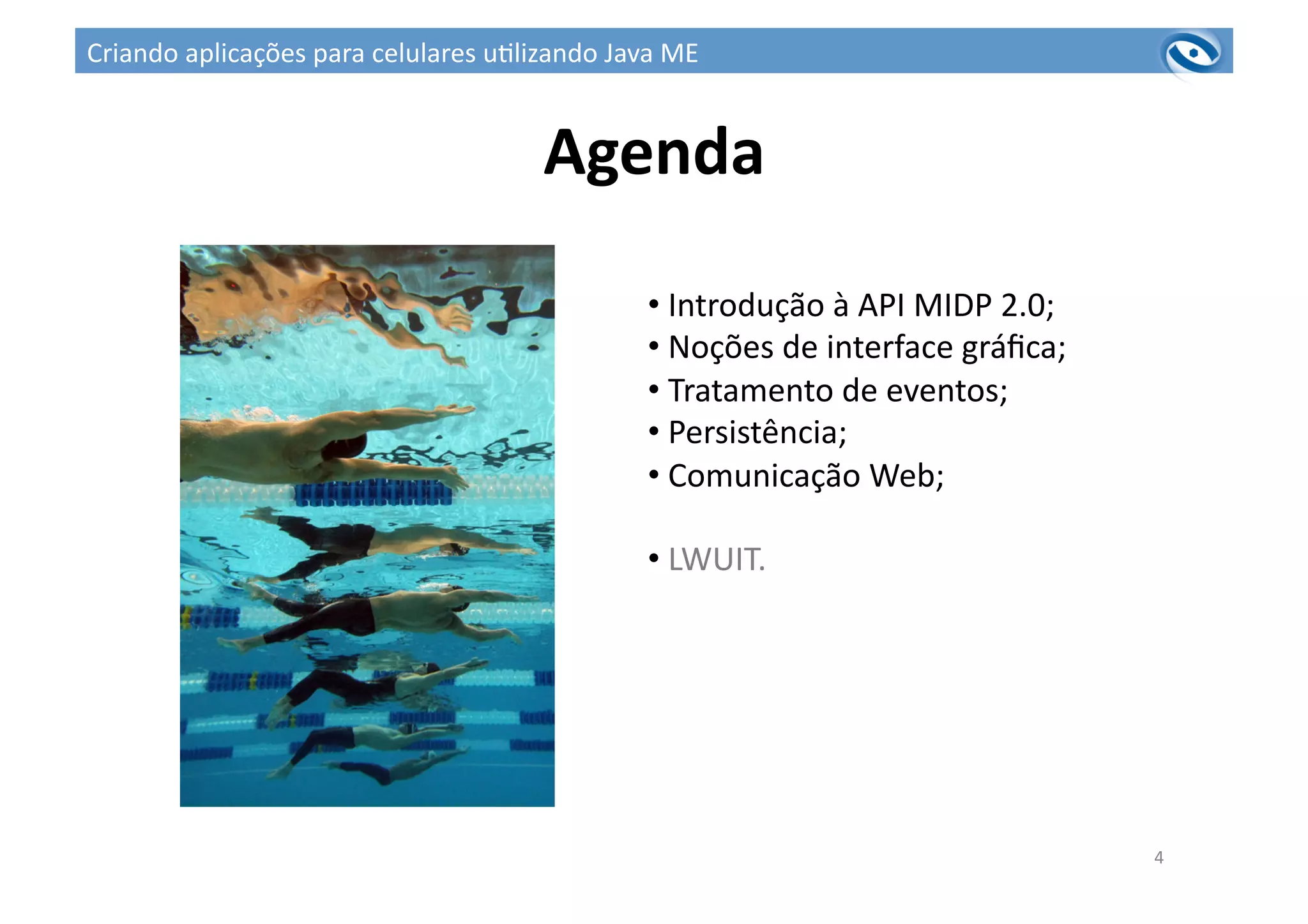 Agenda	
  
4	
  
• 	
  Introdução	
  à	
  API	
  MIDP	
  2.0;	
  
• 	
  Noções	
  de	
  interface	
  gráﬁca;	
  
• 	
  Tratamento	
  de	
  eventos;	
  
• 	
  Persistência;	
  
• 	
  Comunicação	
  Web;	
  
• 	
  LWUIT.	
  
Criando	
  aplicações	
  para	
  celulares	
  u3lizando	
  Java	
  ME	
  
 