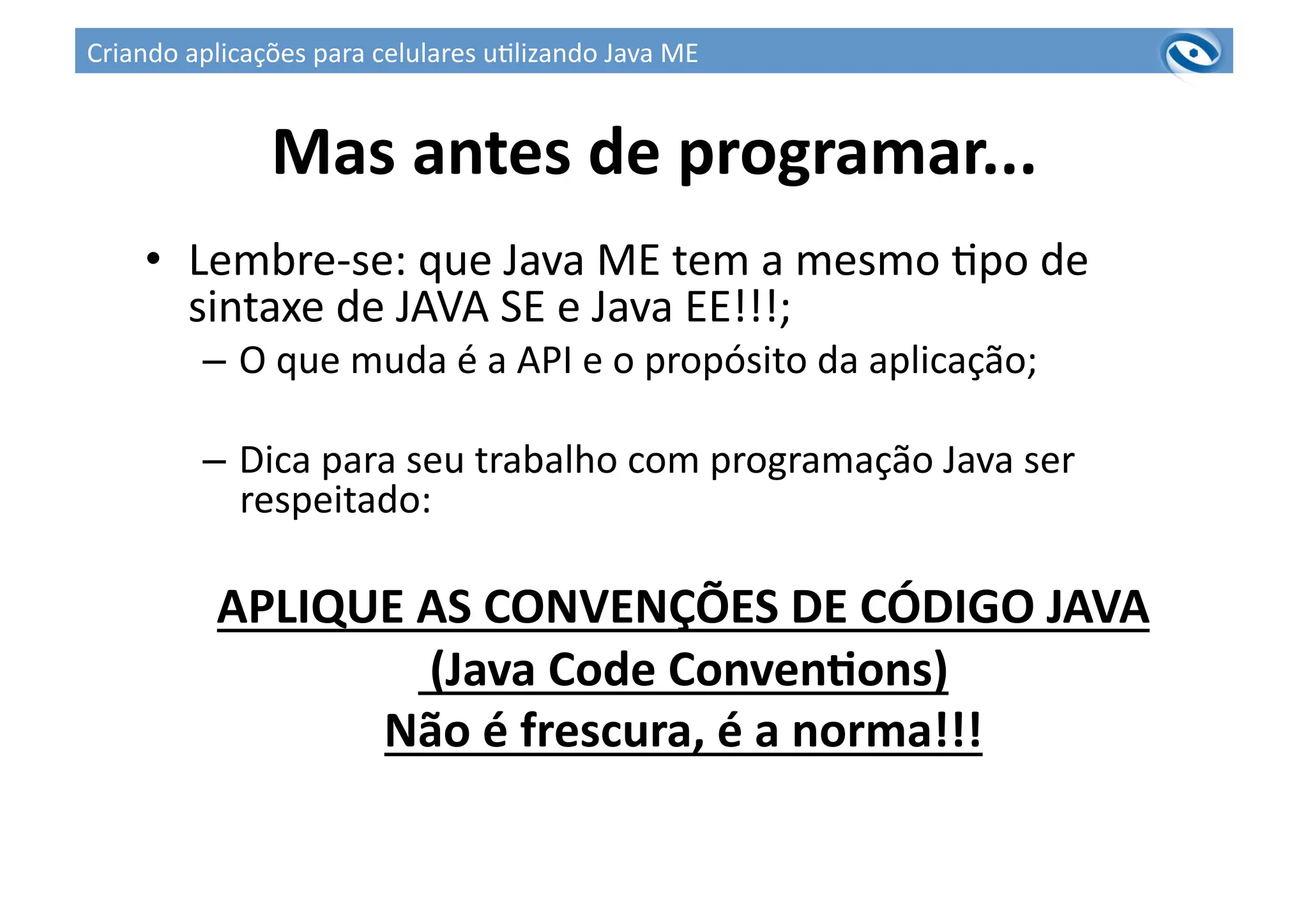 Mas	
  antes	
  de	
  programar...	
  
•  Lembre-­‐se:	
  que	
  Java	
  ME	
  tem	
  a	
  mesmo	
  3po	
  de	
  
sintaxe	
  de	
  JAVA	
  SE	
  e	
  Java	
  EE!!!;	
  
–  O	
  que	
  muda	
  é	
  a	
  API	
  e	
  o	
  propósito	
  da	
  aplicação;	
  
–  Dica	
  para	
  seu	
  trabalho	
  com	
  programação	
  Java	
  ser	
  
respeitado:	
  
APLIQUE	
  AS	
  CONVENÇÕES	
  DE	
  CÓDIGO	
  JAVA	
  
	
  (Java	
  Code	
  ConvenPons)	
  
Não	
  é	
  frescura,	
  é	
  a	
  norma!!!	
  
Criando	
  aplicações	
  para	
  celulares	
  u3lizando	
  Java	
  ME	
  
 