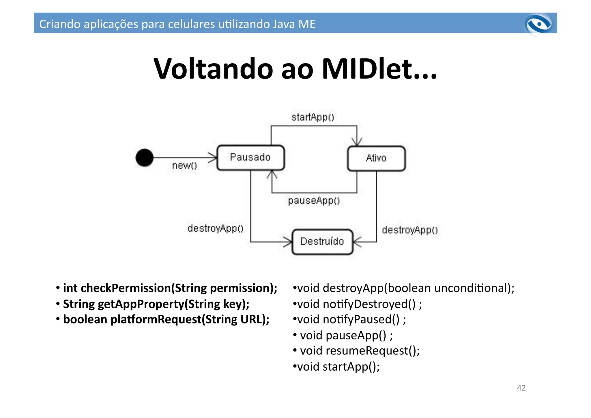 Voltando	
  ao	
  MIDlet...	
  
42	
  
• 	
  int	
  checkPermission(String	
  permission);	
  	
  
• 	
  String	
  getAppProperty(String	
  key);	
  
• 	
  boolean	
  pla^ormRequest(String	
  URL);	
  
• void	
  destroyApp(boolean	
  uncondi3onal);	
  
• void	
  no3fyDestroyed()	
  ;	
  
• void	
  no3fyPaused()	
  ;	
  
• 	
  void	
  pauseApp()	
  ;	
  
• 	
  void	
  resumeRequest();	
  
• void	
  startApp();	
  
Criando	
  aplicações	
  para	
  celulares	
  u3lizando	
  Java	
  ME	
  
 