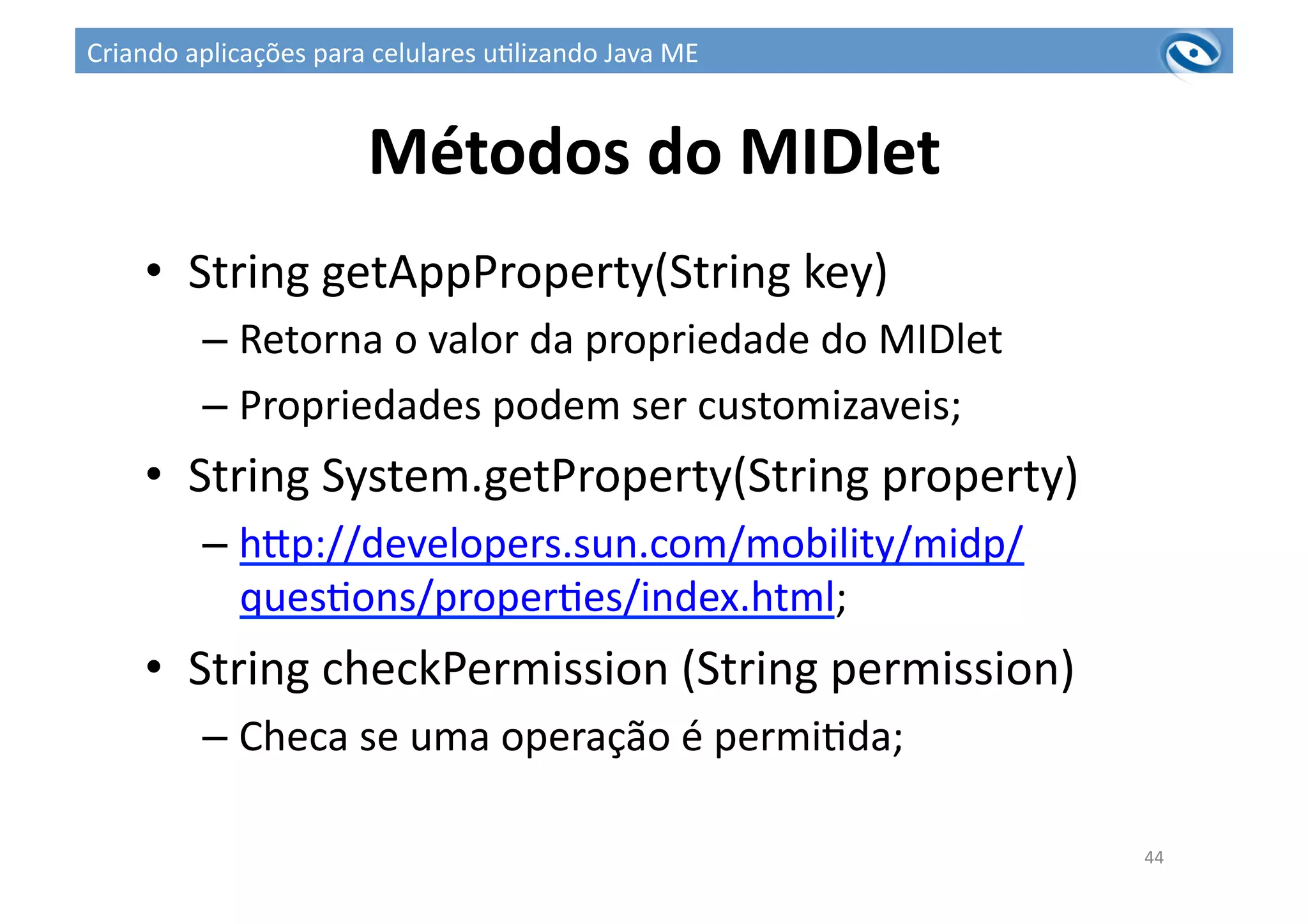 Métodos	
  do	
  MIDlet	
  
•  String	
  getAppProperty(String	
  key)	
  
– Retorna	
  o	
  valor	
  da	
  propriedade	
  do	
  MIDlet	
  
– Propriedades	
  podem	
  ser	
  customizaveis;	
  
•  String	
  System.getProperty(String	
  property)	
  
– hup://developers.sun.com/mobility/midp/
ques3ons/proper3es/index.html;	
  
•  String	
  checkPermission	
  (String	
  permission)	
  
– Checa	
  se	
  uma	
  operação	
  é	
  permi3da;	
  
44	
  
Criando	
  aplicações	
  para	
  celulares	
  u3lizando	
  Java	
  ME	
  
 