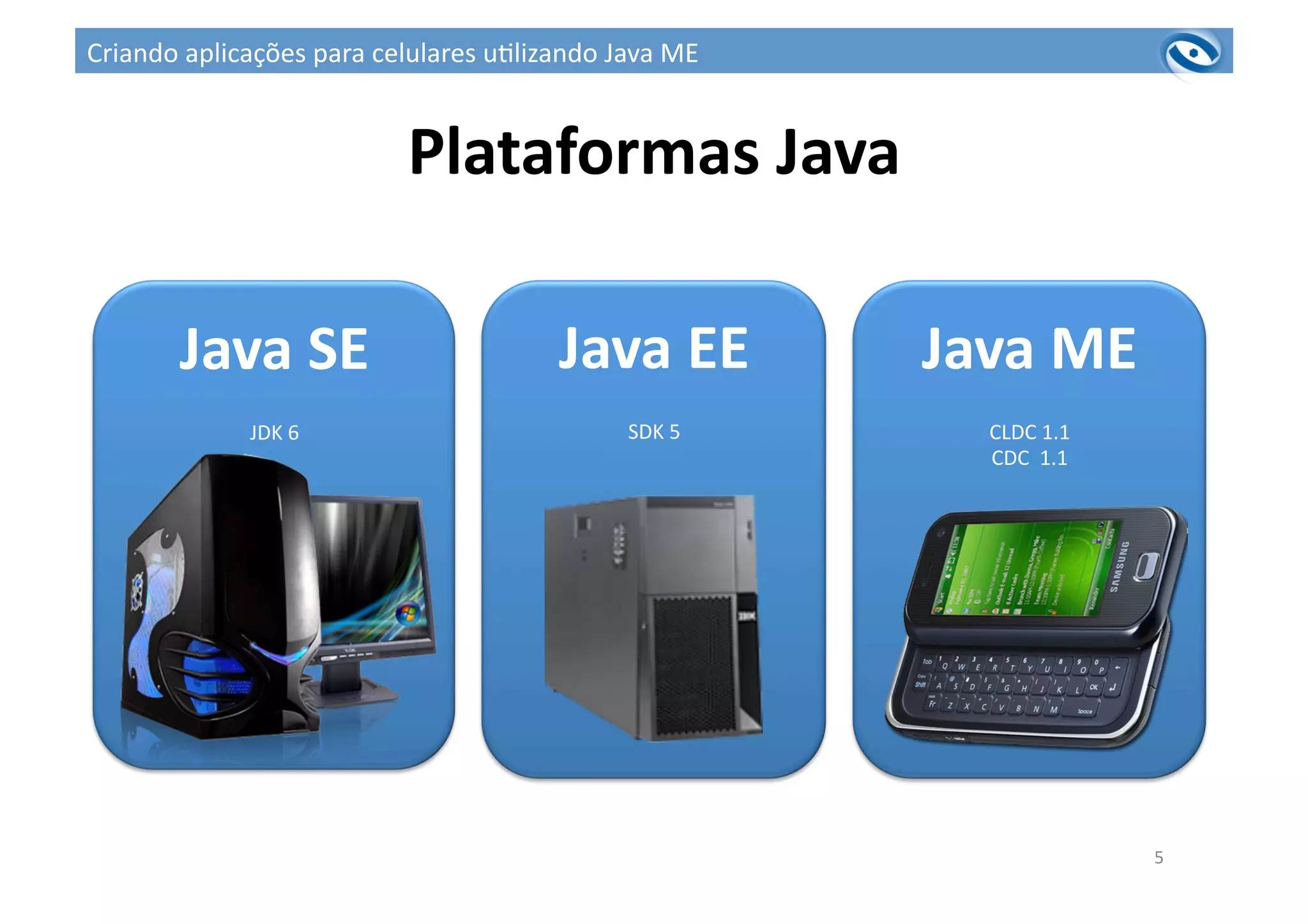 5	
  
Plataformas	
  Java	
  
Java	
  SE	
  
JDK	
  6	
  
Java	
  EE	
  
SDK	
  5	
  
Java	
  ME	
  
CLDC	
  1.1	
  
CDC	
  	
  1.1	
  
Criando	
  aplicações	
  para	
  celulares	
  u3lizando	
  Java	
  ME	
  
 
