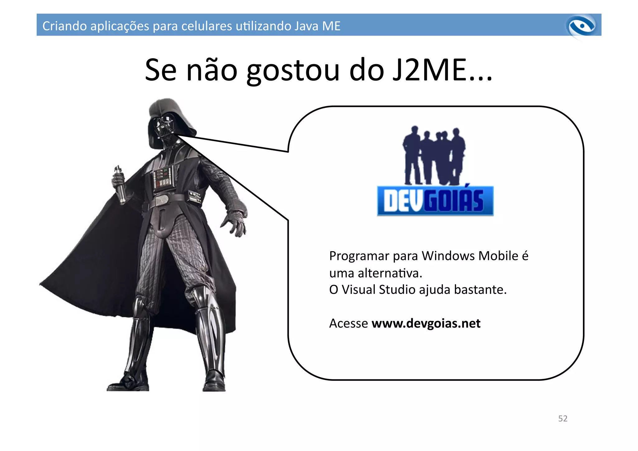 Se	
  não	
  gostou	
  do	
  J2ME...	
  
Programar	
  para	
  Windows	
  Mobile	
  é	
  
uma	
  alterna3va.	
  
O	
  Visual	
  Studio	
  ajuda	
  bastante.	
  
Acesse	
  www.devgoias.net	
  
52	
  
Criando	
  aplicações	
  para	
  celulares	
  u3lizando	
  Java	
  ME	
  
 