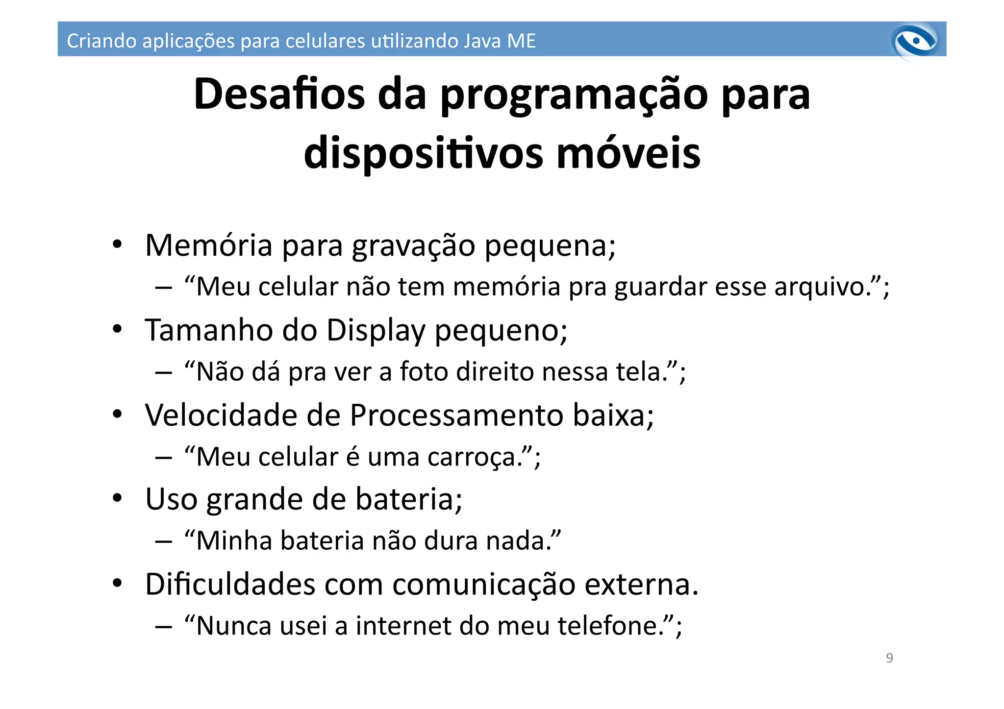 Desaﬁos	
  da	
  programação	
  para	
  
disposiPvos	
  móveis	
  
•  Memória	
  para	
  gravação	
  pequena;	
  
–  “Meu	
  celular	
  não	
  tem	
  memória	
  pra	
  guardar	
  esse	
  arquivo.”;	
  
•  Tamanho	
  do	
  Display	
  pequeno;	
  
–  “Não	
  dá	
  pra	
  ver	
  a	
  foto	
  direito	
  nessa	
  tela.”;	
  
•  Velocidade	
  de	
  Processamento	
  baixa;	
  
–  “Meu	
  celular	
  é	
  uma	
  carroça.”;	
  
•  Uso	
  grande	
  de	
  bateria;	
  
–  “Minha	
  bateria	
  não	
  dura	
  nada.”	
  
•  Diﬁculdades	
  com	
  comunicação	
  externa.	
  
–  “Nunca	
  usei	
  a	
  internet	
  do	
  meu	
  telefone.”;	
  
9	
  
Criando	
  aplicações	
  para	
  celulares	
  u3lizando	
  Java	
  ME	
  
 
