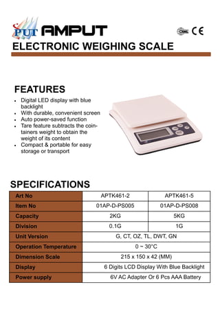 ELECTRONIC WEIGHING SCALE
SPECIFICATIONS
Art No APTK461-2 APTK461-5
Item No 01AP-D-PS005 01AP-D-PS008
Capacity 2KG 5KG
Division 0.1G 1G
Unit Version G, CT, OZ, TL, DWT, GN
Operation Temperature 0 ~ 30°C
Dimension Scale 215 x 150 x 42 (MM)
Display 6 Digits LCD Display With Blue Backlight
Power supply 6V AC Adapter Or 6 Pcs AAA Battery
FEATURES
• Digital LED display with blue
backlight
• With durable, convenient screen
• Auto power-saved function
• Tare feature subtracts the coin-
tainers weight to obtain the
weight of its content
• Compact & portable for easy
storage or transport
 