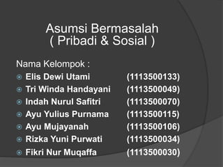 Asumsi Bermasalah
( Pribadi & Sosial )
Nama Kelompok :
 Elis Dewi Utami (1113500133)
 Tri Winda Handayani (1113500049)
 Indah Nurul Safitri (1113500070)
 Ayu Yulius Purnama (1113500115)
 Ayu Mujayanah (1113500106)
 Rizka Yuni Purwati (1113500034)
 Fikri Nur Muqaffa (1113500030)
 