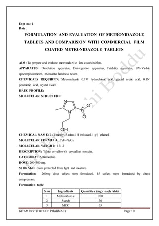 GITAM INSTITUTE OF PHARMACY Page 10
Expt no: 2
Date:
FORMULATION AND EVALUATION OF METRONIDAZOLE
TABLETS AND COMPARISION WITH COMMERCIAL FILM
COATED METRONIDAZOLE TABLETS
AIM: To prepare and evaluate metronidazole film coated tablets.
APPARATUS: Dissolution apparatus, Disintegration apparatus, Friability apparatus, UV-Visible
spectrophotometer, Monsanto hardness tester.
CHEMICALS REQUIRED: Metronidazole, 0.1M hydrochloric acid, glacial acetic acid, 0.1N
perchloric acid, crystal violet.
DRUG PROFILE:
MOLECULAR STRUCTURE:
CHEMICAL NAME: 2-(2-methyl-5-nitro-1H-imidazol-1-yl) ethanol.
MOLECULAR FORMULA: C6H9N3O3
MOLECULAR WEIGHT: 171.2
DESCRIPTION: White or yellowish crystalline powder.
CATEGORY: Antiamoebic.
DOSE: 200-400 mg.
STORAGE: Store protected from light and moisture.
Formulation: 200mg dose tablets were formulated. 15 tablets were formulated by direct
compression.
Formulation table
S.no Ingredients Quantities (mg)/ each tablet
1 Metronidazole 200
2 Starch 30
3 MCC 65
 