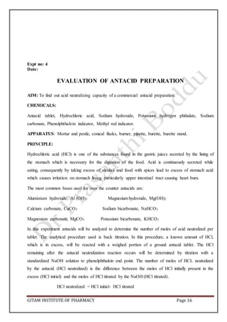 GITAM INSTITUTE OF PHARMACY Page 16
Expt no: 4
Date:
EVALUATION OF ANTACID PREPARATION
AIM: To find out acid neutralizing capacity of a commercial antacid preparation.
CHEMICALS:
Antacid tablet, Hydrochloric acid, Sodium hydroxide, Potassium hydrogen phthalate, Sodium
carbonate, Phenolphthalein indicator, Methyl red indicator.
APPARATUS: Mortar and pestle, conical flasks, burner, pipette, burette, burette stand.
PRINCIPLE:
Hydrochloric acid (HCl) is one of the substances found in the gastric juices secreted by the lining of
the stomach which is necessary for the digestion of the food. Acid is continuously secreted while
eating, consequently by taking excess of alcohol and food with spices lead to excess of stomach acid
which causes irritation on stomach lining particularly upper intestinal tract causing heart burn.
The most common bases used for over the counter antacids are:
Aluminium hydroxide, Al (OH)3 Magnesium hydroxide, Mg(OH)2
Calcium carbonate, CaCO3 Sodium bicarbonate, NaHCO3
Magnesium carbonate, MgCO3 Potassium bicarbonate, KHCO3
In this experiment antacids will be analyzed to determine the number of moles of acid neutralized per
tablet. The analytical procedure used is back titration. In this procedure, a known amount of HCl,
which is in excess, will be reacted with a weighed portion of a ground antacid tablet. The HCl
remaining after the antacid neutralization reaction occurs will be determined by titration with a
standardized NaOH solution to phenolphthalein end point. The number of moles of HCL neutralized
by the antacid (HCl neutralized) is the difference between the moles of HCl initially present in the
excess (HCl initial) and the moles of HCl titrated by the NaOH (HCl titrated).
HCl neutralized = HCl initial- HCl titrated
 
