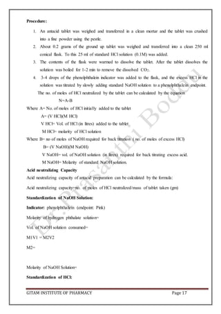 GITAM INSTITUTE OF PHARMACY Page 17
Procedure:
1. An antacid tablet was weighed and transferred in a clean mortar and the tablet was crushed
into a fine powder using the pestle.
2. About 0.2 grams of the ground up tablet was weighed and transferred into a clean 250 ml
conical flask. To this 25 ml of standard HCl solution (0.1M) was added.
3. The contents of the flask were warmed to dissolve the tablet. After the tablet dissolves the
solution was boiled for 1-2 min to remove the dissolved CO2.
4. 3-4 drops of the phenolphthalein indicator was added to the flask, and the excess HCl in the
solution was titrated by slowly adding standard NaOH solution to a phenolphthalein endpoint.
The no. of moles of HCl neutralized by the tablet can be calculated by the equation
N=A-B
Where A= No. of moles of HCl initially added to the tablet
A= (V HCl)(M HCl)
V HCl= Vol. of HCl (in litres) added to the tablet
M HCl= molarity of HCl solution
Where B= no of moles of NaOH required for back titration ( no. of moles of excess HCl)
B= (V NaOH)(M NaOH)
V NaOH= vol. of NaOH solution (in litres) required for back titrating excess acid.
M NaOH= Molarity of standard NaOH solution.
Acid neutralizing Capacity
Acid neutralizing capacity of antacid preparation can be calculated by the formula:
Acid neutralizing capacity=no. of moles of HCl neutralized/mass of tablet taken (gm)
Standardization of NaOH Solution:
Indicator: phenolphthalein (endpoint: Pink)
Molarity of hydrogen phthalate solution=
Vol. of NaOH solution consumed=
M1V1 = M2V2
M2=
Molarity of NaOH Solution=
Standardization of HCl:
 