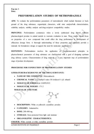 GITAM INSTITUTE OF PHARMACY Page 2
Exp no: 1
Date:
PREFORMULATION STUDIES OF METRONIDAZOLE
AIM: To evaluate the preformulation parameters of metronidazole which include literature or back
ground of the drug substance, organoleptic characters, solid state analysis/bulk characterization,
solubility analysis, stability analysis and drug-excipient compatibility studies.
PRINCIPLE: Preformulation commences when a newly synthesized drug shows sufficient
pharmacological promise in animal models to warrants evaluation in man. These studies should focus
on properties of a new compound that could effect the drug performance in development of
efficacious dosage form. A thorough understanding of these properties may ultimately provide a
rationale for formulation design or support the need for molecular modification.
DEFNITION: Preformulation involves the application of biopharmaceutical principles to
physicochemical parameters of drug substance are characterized with a goal of designing optimum
drug delivery system. Characterization of drug molecule is a very important step of preformulation
stage of product development.
PROCEDURE FOR CONDUCTION OF PREFORMULATION STUDIES
LITERATURE/BACKGROUND OF THE DRUG SUBSTANCE:
 NAME OF THE COMPOUND : Metronidazole
 CHEMICAL NAME: 2-(2-methyl-5-nitro-1H-imidazol-1-yl) ethanol.
 MOLECULAR FORMULA: C6H9N3O3
 MOLECULAR WEIGHT: 171.2
MOLECULAR STRCTURE
 DESCRIPTION: White or yellowish crystalline powder.
 CATEGORY: Antiamoebic.
 DOSE: 200-400 mg.
 STORAGE: Store protected from light and moisture
 ORGANOLEPTIC CHARACTERISTICS:
COLOUR: White crystals or white crystalline powder.
 
