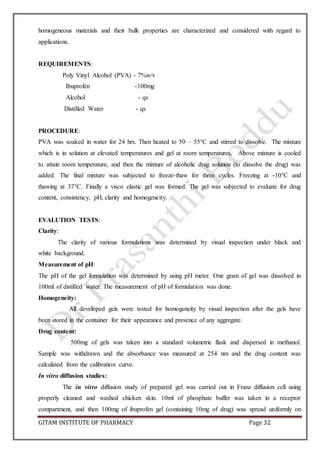 GITAM INSTITUTE OF PHARMACY Page 32
homogeneous materials and their bulk properties are characterized and considered with regard to
applications.
REQUIREMENTS:
Poly Vinyl Alcohol (PVA) - 7%w/v
Ibuprofen -100mg
Alcohol - qs
Distilled Water - qs
PROCEDURE:
PVA was soaked in water for 24 hrs. Then heated to 50 – 55°C and stirred to dissolve. The mixture
which is in solution at elevated temperatures and gel at room temperatures, Above mixture is cooled
to attain room temperature, and then the mixture of alcoholic drug solution (to dissolve the drug) was
added. The final mixture was subjected to freeze-thaw for three cycles. Freezing at -10°C and
thawing at 37°C. Finally a visco elastic gel was formed. The gel was subjected to evaluate for drug
content, consistency, pH, clarity and homogeneity.
EVALUTION TESTS:
Clarity:
The clarity of various formulations was determined by visual inspection under black and
white background.
Measurement of pH:
The pH of the gel formulation was determined by using pH meter. One gram of gel was dissolved in
100ml of distilled water. The measurement of pH of formulation was done.
Homogeneity:
All developed gels were tested for homogeneity by visual inspection after the gels have
been stored in the container for their appearance and presence of any aggregate.
Drug content:
500mg of gels was taken into a standard volumetric flask and dispersed in methanol.
Sample was withdrawn and the absorbance was measured at 254 nm and the drug content was
calculated from the calibration curve.
In vitro diffusion studies:
The in vitro diffusion study of prepared gel was carried out in Franz diffusion cell using
properly cleaned and washed chicken skin. 10ml of phosphate buffer was taken in a receptor
compartment, and then 100mg of ibuprofen gel (containing 10mg of drug) was spread uniformly on
 