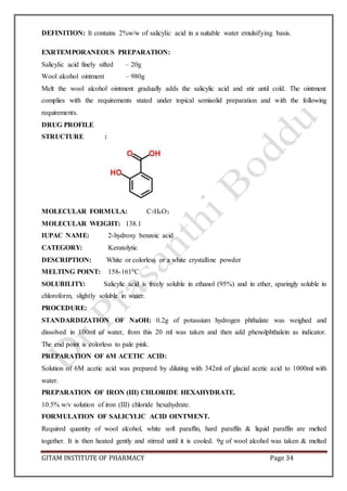 GITAM INSTITUTE OF PHARMACY Page 34
DEFINITION: It contains 2%w/w of salicylic acid in a suitable water emulsifying basis.
EXRTEMPORANEOUS PREPARATION:
Salicylic acid finely sifted – 20g
Wool alcohol ointment – 980g
Melt the wool alcohol ointment gradually adds the salicylic acid and stir until cold. The ointment
complies with the requirements stated under topical semisolid preparation and with the following
requirements.
DRUG PROFILE
STRUCTURE :
MOLECULAR FORMULA: C7H6O3
MOLECULAR WEIGHT: 138.1
IUPAC NAME: 2-hydroxy benzoic acid
CATEGORY: Keratolytic
DESCRIPTION: White or colorless or a white crystalline powder
MELTING POINT: 158-1610C
SOLUBILITY: Salicylic acid is freely soluble in ethanol (95%) and in ether, sparingly soluble in
chloroform, slightly soluble in water.
PROCEDURE:
STANDARDIZATION OF NaOH: 0.2g of potassium hydrogen phthalate was weighed and
dissolved in 100ml of water, from this 20 ml was taken and then add phenolphthalein as indicator.
The end point is colorless to pale pink.
PREPARATION OF 6M ACETIC ACID:
Solution of 6M acetic acid was prepared by diluting with 342ml of glacial acetic acid to 1000ml with
water.
PREPARATION OF IRON (III) CHLORIDE HEXAHYDRATE.
10.5% w/v solution of iron (III) chloride hexahydrate.
FORMULATION OF SALICYLIC ACID OINTMENT.
Required quantity of wool alcohol, white soft paraffin, hard paraffin & liquid paraffin are melted
together. It is then heated gently and stirred until it is cooled. 9g of wool alcohol was taken & melted
 