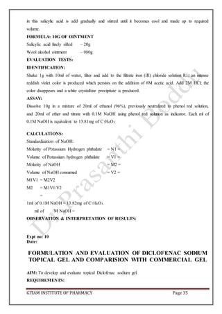GITAM INSTITUTE OF PHARMACY Page 35
in this salicylic acid is add gradually and stirred until it becomes cool and made up to required
volume.
FORMULA: 10G OF OINTMENT
Salicylic acid finely sifted – 20g
Wool alcohol ointment – 980g
EVALUATION TESTS:
IDENTIFICATION:
Shake 1g with 10ml of water, filter and add to the filtrate iron (III) chloride solution R1; an intense
reddish violet color is produced which persists on the addition of 6M acetic acid. Add 2M HCl; the
color disappears and a white crystalline precipitate is produced.
ASSAY:
Dissolve 10g in a mixture of 20ml of ethanol (96%), previously neutralized to phenol red solution,
and 20ml of ether and titrate with 0.1M NaOH using phenol red solution as indicator. Each ml of
0.1M NaOH is equivalent to 13.81mg of C7H6O3.
CALCULATIONS:
Standardization of NaOH:
Molarity of Potassium Hydrogen phthalate = N1 =
Volume of Potassium hydrogen phthalate = V1 =
Molarity of NaOH = M2 =
Volume of NaOH consumed = V2 =
M1V1 = M2V2
M2 = M1V1/V2
=
1ml of 0.1M NaOH = 13.82mg of C7H6O3.
ml of M NaOH =
OBSERVATION & INTERPRETATION OF RESULTS:
Expt no: 10
Date:
FORMULATION AND EVALUATION OF DICLOFENAC SODIUM
TOPICAL GEL AND COMPARISION WITH COMMERCIAL GEL
AIM: To develop and evaluate topical Diclofenac sodium gel.
REQUIREMENTS:
 