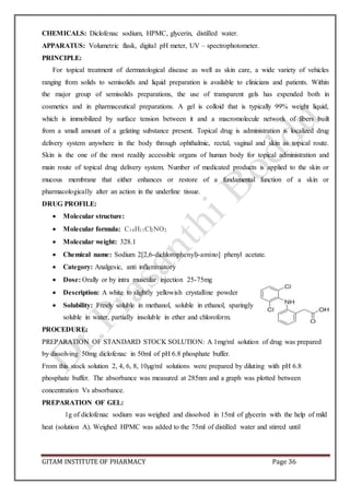 GITAM INSTITUTE OF PHARMACY Page 36
CHEMICALS: Diclofenac sodium, HPMC, glycerin, distilled water.
APPARATUS: Volumetric flask, digital pH meter, UV – spectrophotometer.
PRINCIPLE:
For topical treatment of dermatological disease as well as skin care, a wide variety of vehicles
ranging from solids to semisolids and liquid preparation is available to clinicians and patients. Within
the major group of semisolids preparations, the use of transparent gels has expended both in
cosmetics and in pharmaceutical preparations. A gel is colloid that is typically 99% weight liquid,
which is immobilized by surface tension between it and a macromolecule network of fibers built
from a small amount of a gelating substance present. Topical drug is administration is localized drug
delivery system anywhere in the body through ophthalmic, rectal, vaginal and skin as topical route.
Skin is the one of the most readily accessible organs of human body for topical administration and
main route of topical drug delivery system. Number of medicated products is applied to the skin or
mucous membrane that either enhances or restore of a fundamental function of a skin or
pharmacologically alter an action in the underline tissue.
DRUG PROFILE:
 Molecular structure:
 Molecular formula: C14H11Cl2NO2
 Molecular weight: 328.1
 Chemical name: Sodium 2[2,6-dichlorophenyl)-amino] phenyl acetate.
 Category: Analgesic, anti inflammatory
 Dose: Orally or by intra muscular injection 25-75mg
 Description: A white to slightly yellowish crystalline powder
 Solubility: Freely soluble in methanol, soluble in ethanol, sparingly
soluble in water, partially insoluble in ether and chloroform.
PROCEDURE:
PREPARATION OF STANDARD STOCK SOLUTION: A 1mg/ml solution of drug was prepared
by dissolving 50mg diclofenac in 50ml of pH 6.8 phosphate buffer.
From this stock solution 2, 4, 6, 8, 10µg/ml solutions were prepared by diluting with pH 6.8
phosphate buffer. The absorbance was measured at 285nm and a graph was plotted between
concentration Vs absorbance.
PREPARATION OF GEL:
1g of diclofenac sodium was weighed and dissolved in 15ml of glycerin with the help of mild
heat (solution A). Weighed HPMC was added to the 75ml of distilled water and stirred until
 