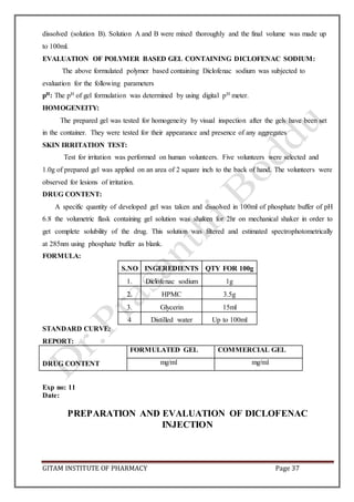 GITAM INSTITUTE OF PHARMACY Page 37
dissolved (solution B). Solution A and B were mixed thoroughly and the final volume was made up
to 100ml.
EVALUATION OF POLYMER BASED GEL CONTAINING DICLOFENAC SODIUM:
The above formulated polymer based containing Diclofenac sodium was subjected to
evaluation for the following parameters
pH: The pH of gel formulation was determined by using digital pH meter.
HOMOGENEITY:
The prepared gel was tested for homogeneity by visual inspection after the gels have been set
in the container. They were tested for their appearance and presence of any aggregates
SKIN IRRITATION TEST:
Test for irritation was performed on human volunteers. Five volunteers were selected and
1.0g of prepared gel was applied on an area of 2 square inch to the back of hand. The volunteers were
observed for lesions of irritation.
DRUG CONTENT:
A specific quantity of developed gel was taken and dissolved in 100ml of phosphate buffer of pH
6.8 the volumetric flask containing gel solution was shaken for 2hr on mechanical shaker in order to
get complete solubility of the drug. This solution was filtered and estimated spectrophotometrically
at 285nm using phosphate buffer as blank.
FORMULA:
S.NO INGEREDIENTS QTY FOR 100g
1. Diclofenac sodium 1g
2. HPMC 3.5g
3. Glycerin 15ml
4 Distilled water Up to 100ml
STANDARD CURVE:
REPORT:
DRUG CONTENT
FORMULATED GEL COMMERCIAL GEL
mg/ml mg/ml
Exp no: 11
Date:
PREPARATION AND EVALUATION OF DICLOFENAC
INJECTION
 