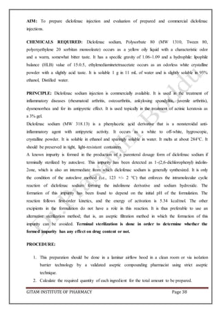 GITAM INSTITUTE OF PHARMACY Page 38
AIM: To prepare diclofenac injection and evaluation of prepared and commercial diclofenac
injections.
CHEMICALS REQUIRED: Diclofenac sodium, Polysorbate 80 (MW 1310, Tween 80,
polyoxyethylene 20 sorbitan monooleate) occurs as a yellow oily liquid with a characteristic odor
and a warm, somewhat bitter taste. It has a specific gravity of 1.06-1.09 and a hydrophile: lipophile
balance (HLB) value of 15.0.5, ethylenediaminetetraacetate occurs as an odorless white crystalline
powder with a slightly acid taste. It is soluble 1 g in 11 mL of water and is slightly soluble in 95%
ethanol, Distilled water.
PRINCIPLE: Diclofenac sodium injection is commercially available. It is used in the treatment of
inflammatory diseases (rheumatoid arthritis, osteoarthritis, ankylosing spondylitis, juvenile arthritis),
dysmenorrhea and for its antipyretic effect. It is used topically in the treatment of actinic keratosis as
a 3% gel.
Diclofenac sodium (MW 318.13) is a phenylacetic acid derivative that is a nonsteroidal anti-
inflammatory agent with antipyretic activity. It occurs as a white to off-white, hygroscopic,
crystalline powder. It is soluble in ethanol and sparingly soluble in water. It melts at about 284°C. It
should be preserved in tight, light-resistant containers.
A known impurity is formed in the production of a parenteral dosage form of diclofenac sodium if
terminally sterilized by autoclave. This impurity has been detected as 1-(2,6-dichlorophenyl) indolin-
2one, which is also an intermediate from which diclofenac sodium is generally synthesized. It is only
the condition of the autoclave method (i.e., 123 +/- 2 °C) that enforces the intramolecular cyclic
reaction of diclofenac sodium forming the indolinone derivative and sodium hydroxide. The
formation of this impurity has been found to depend on the initial pH of the formulation. The
reaction follows first-order kinetics, and the energy of activation is 5.34 kcal/mol. The other
excipients in the formulation do not have a role in this reaction. It is thus preferable to use an
alternative sterilization method; that is, an aseptic filtration method in which the formation of this
impurity can be avoided. Terminal sterilization is done in order to determine whether the
formed impurity has any effect on drug content or not.
PROCEDURE:
1. This preparation should be done in a laminar airflow hood in a clean room or via isolation
barrier technology by a validated aseptic compounding pharmacist using strict aseptic
technique.
2. Calculate the required quantity of each ingredient for the total amount to be prepared.
 