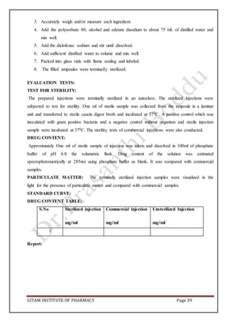 GITAM INSTITUTE OF PHARMACY Page 39
3. Accurately weigh and/or measure each ingredient.
4. Add the polysorbate 80, alcohol and edetate disodium to about 75 mL of distilled water and
mix well.
5. Add the diclofenac sodium and stir until dissolved.
6. Add sufficient distilled water to volume and mix well.
7. Packed into glass vials with flame sealing and labeled.
8. The filled ampoules were terminally sterilized.
EVALUATION TESTS:
TEST FOR STERILITY:
The prepared injections were terminally sterilized in an autoclave. The sterilized injections were
subjected to test for sterility. One ml of sterile sample was collected from the ampoule in a laminar
unit and transferred to sterile casein digest broth and incubated at 370C. A positive control which was
inoculated with gram positive bacteria and a negative control without organism and sterile injection
sample were incubated at 370C. The sterility tests of commercial injections were also conducted.
DRUG CONTENT:
Approximately One ml of sterile sample of injection was taken and dissolved in 100ml of phosphate
buffer of pH 6.8 the volumetric flask. Drug content of the solution was estimated
specrophotometrically at 285nm using phosphate buffer as blank. It was compared with commercial
samples.
PARTICULATE MATTER: The terminally sterilized injection samples were visualized in the
light for the presence of particulate matter and compared with commercial samples.
STANDARD CURVE:
DRUG CONTENT TABLE:
S.No Sterilized injection
mg//ml
Commercial injection
mg//ml
Unsterilized Injection
mg//ml
1
Report:
 