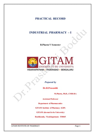 GITAM INSTITUTE OF PHARMACY Page 1
PRACTICAL RECORD
INDUSTRIAL PHARMACY – I
B.Pharm V Semester
Prepared by
Dr.B.Prasanthi
M.Pharm., Ph.D., CSIR-RA
Assistant Professor
Department of Pharmaceutics
GITAM Institute of Pharmacy (GIP)
GITAM (deemed to be University)
Rushikonda, Visakhapatnam- 530045
 