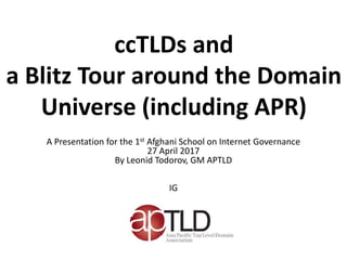 ccTLDs and
a Blitz Tour around the Domain
Universe (including APR)
A Presentation for the 1st Afghani School on Internet Governance
27 April 2017
By Leonid Todorov, GM APTLD
IG
 