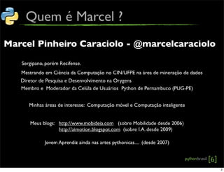 Quem é Marcel ?
Marcel Pinheiro Caraciolo - @marcelcaraciolo
Mestrando em Ciência da Computação no CIN/UFPE na área de mineração de dados
Diretor de Pesquisa e Desenvolvimento na Orygens
Membro e Moderador da Celúla de Usuários Python de Pernambuco (PUG-PE)
Minhas áreas de interesse: Computação móvel e Computação inteligente
Meus blogs: http://www.mobideia.com (sobre Mobilidade desde 2006)
http://aimotion.blogspot.com (sobre I.A. desde 2009)
Jovem Aprendiz ainda nas artes pythonicas.... (desde 2007)
Sergipano, porém Recifense.
2
 