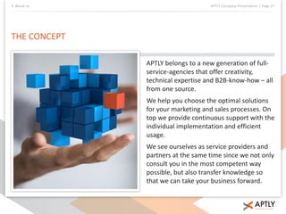 4. About us APTLY Company Presentation | Page 37 
THE CONCEPT 
APTLY belongs to a new generation of full-service- 
agencies that offer creativity, 
technical expertise and B2B-know-how – all 
from one source. 
We help you choose the optimal solutions 
for your marketing and sales processes. On 
top we provide continuous support with the 
individual implementation and efficient 
usage. 
We see ourselves as service providers and 
partners at the same time since we not only 
consult you in the most competent way 
possible, but also transfer knowledge so 
that we can take your business forward. 
 