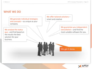 4. About us APTLY Company Presentation | Page 13 
WHAT WE DO 
We generate individual strategies 
and concepts – as unique as your 
company. 
We analyse the status 
quo - and find based on 
the results the best 
solution for your 
business. 
We offer tailored solutions – 
smart and creative 
We guarantee you independent 
consultation – and find the 
most suitable software for you. 
We get it done. 
 