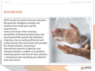4. About us APTLY Company Presentation | Page 40 
OUR METHOD 
APTLY stands for Smarter Business Solutions. 
We generate intelligent concepts and 
solutions that match your specific 
requirements. 
To do so we trust in the numerous 
possibilities of Marketing Automation and 
cloud-based CRM systems like Salesforce. 
A big focus lies on working efficiently and 
using resources the most clever way possible. 
Our broad network, consisting of 
international partners of agencies and 
software providers, enables us to combine 
matching aspects into the ever best solutions 
– meaning you get everything you asked for 
from one source. 
 