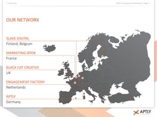 1. Fast Facts APTLY Company Presentation| Page 7 
OUR NETWORK 
SLAVE DIGITAL 
Finland, Belgium 
MARKETING-BTOB 
France 
BLACK CAT CREATIVE 
UK 
ENGAGEMENT FACTORY 
Netherlands 
APTLY 
Germany 
 