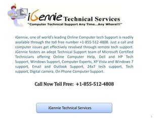 iGennie, one of world’s leading Online Computer tech Support is readily
available through the toll free number +1-855-512-4808. Just a call and
computer issues get effectively resolved through remote tech support.
iGennie fosters an adept Technical Support team of Microsoft Certified
Technicians offering Online Computer Help, Dell and HP Tech
Support, Windows Support, Computer Experts, XP Vista and Windows 7
support, Email and Outlook Support, 24x7 tech support, Tech
support, Digital camera, On Phone Computer Support.


           Call Now Toll Free: +1-855-512-4808



                   iGennie Technical Services
                                                                          1
 