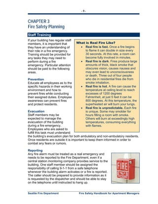 - 9 -
Seattle Fire Department Fire Safety Handbook for Apartment Managers
CHAPTER 3
Fire Safety Planning
Staff Training
If your building has regular staff
members, it is important that
they have an understanding of
their role in a fire emergency.
Training should be provided for
any tasks they may need to
perform during a fire
emergency. Particular attention
should be paid to the following
areas.
Prevention
Educate all employees as to the
specific hazards in their working
environment and how to
prevent fires while conducting
their assigned duties. Employee
awareness can prevent fires
and protect residents.
Evacuation
Staff members may be
expected to manage the
evacuation of the building
during a fire emergency.
Employees who are asked to
fulfill this task must understand
the building’s evacuation plan for both ambulatory and non-ambulatory residents.
Once residents are outside it is important to keep them informed in order to
combat any fears or rumors.
Reporting
Any fire alarm must be treated as a real emergency and
needs to be reported to the Fire Department, even if a
central station monitoring company provides service to the
building. One staff member should be assigned the
responsibility of calling 9-1-1 from a safe telephone
whenever the building alarm activates or a fire is reported.
The caller should be prepared to provide information as it
is requested by the dispatcher and should be able to stay
on the telephone until instructed to hang up.
What is Real Fire Like?
• Real fire is fast. Once a fire begins
to flame it can double in size every
30 seconds. At this rate, a room can
become fully involved in minutes.
• Real fire is dark. Fires produce large
amounts of thick, black smoke that
obscures vision, causes nausea and
may even lead to unconsciousness
or death. Three out of four people
who die in residential fires die from
smoke inhalation.
• Real fire is hot. A fire can cause the
temperature at ceiling level to reach
excesses of 1200 degrees
Fahrenheit, at just 5 feet it can be
800 degrees. At this temperature, the
superheated air will burn your lungs.
• Real fire is unpredictable. Each fire
is unique. Some may smolder for
hours filling a room with smoke.
Others will burn at exceedingly high
temperatures, consuming everything
with flames.
 