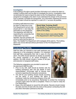 - 10 -
Seattle Fire Department Fire Safety Handbook for Apartment Managers
Need Help Training Staff?
The Seattle Fire Department loans out
Self-Teaching Kits to be used for training
staff on fire safety.
Click here to learn more about Seattle
Fire Department’s Self-Teaching Kits.
Investigation
If the building’s fire alarm panel provides information as to where the alarm is
initiated, building staff may be able to investigate the source. Investigation does
not eliminate the need to report the alarm to the Fire Department. Anyone
assigned to investigate a fire alarm must understand the danger of fire and know
how to operate a portable fire extinguisher. Any information regarding the source
of the fire alarm should be reported in a call to 9-1-1 as soon as possible.
If building staff determine that a
fire alarm is false prior to the
Fire Department's arrival, they
should call 9-1-1 and relay the
information to the dispatcher.
The dispatcher will notify the
responding fire companies that
a false alarm has been
reported. One fire company will
arrive to verify that the alarm is
false. The Seattle Fire Department will investigate all fire alarms. The building
alarm may not be silenced without permission of the Fire Department or
dispatcher.
Conducting Fire Drills
Staff fire drills are intended to test staff readiness and
response to a fire emergency situation. It is important
that staff fully understands their role in case of a fire
alarm. Fire drills should replicate as closely as possible
the activity expected in an actual emergency. In
addition, fire drills should include a review of the plan
and execution of assigned staff duties.
The following suggestions are provided to assist with
the planning of staff fire drills:
Prior to any drill, staff should be familiar with the
building emergency plan and the details of their
responsibilities. Encourage staff to discuss their
concerns regarding the evacuation procedures.
The drill for your building should include sounding
the fire alarm. If your building fire alarm is
monitored, notify the monitoring company of the drill
immediately prior to its occurrence. Remember to contact the monitoring
company again when the drill is completed. There is no need to notify the
Fire Department.
Keep a fire drill logbook to record fire drill activity. Records should include
the date and time of each drill, the name of the person conducting the drill
and other information pertinent to the drill.
 