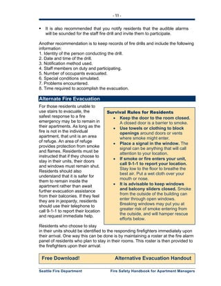- 11 -
Seattle Fire Department Fire Safety Handbook for Apartment Managers
It is also recommended that you notify residents that the audible alarms
will be sounded for the staff fire drill and invite them to participate.
Another recommendation is to keep records of fire drills and include the following
information:
1. Identity of the person conducting the drill.
2. Date and time of the drill.
3. Notification method used.
4. Staff members on duty and participating.
5. Number of occupants evacuated.
6. Special conditions simulated.
7. Problems encountered.
8. Time required to accomplish the evacuation.
Alternate Fire Evacuation
For those residents unable to
use stairs to evacuate, the
safest response to a fire
emergency may be to remain in
their apartments. As long as the
fire is not in the individual
apartment, that unit is an area
of refuge. An area of refuge
provides protection from smoke
and flames. Residents must be
instructed that if they choose to
stay in their units, their doors
and windows must remain shut.
Residents should also
understand that it is safer for
them to remain inside the
apartment rather than await
further evacuation assistance
from their balconies. If they feel
they are in jeopardy, residents
should use their telephone to
call 9-1-1 to report their location
and request immediate help.
Residents who choose to stay
in their units should be identified to the responding firefighters immediately upon
their arrival. One way this can be done is by maintaining a roster at the fire alarm
panel of residents who plan to stay in their rooms. This roster is then provided to
the firefighters upon their arrival.
Free Download! Alternative Evacuation Handout
Survival Rules for Residents
• Keep the door to the room closed.
A closed door is a barrier to smoke.
• Use towels or clothing to block
openings around doors or vents
where smoke might enter.
• Place a signal in the window. The
signal can be anything that will call
attention to your location.
• If smoke or fire enters your unit,
call 9-1-1 to report your location.
Stay low to the floor to breathe the
best air. Put a wet cloth over your
mouth or nose.
• It is advisable to keep windows
and balcony sliders closed. Smoke
from the outside of the building can
enter through open windows.
Breaking windows may put you at
greater risk of smoke entering from
the outside, and will hamper rescue
efforts below.
 