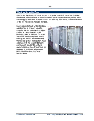 - 12 -
Seattle Fire Department Fire Safety Handbook for Apartment Managers
Window Security Bars
If windows have security bars, it is important that residents understand how to
open them for evacuation. Serious incidents have occurred where people have
been trapped and died in fires because the security bars were permanently fixed
or did not have quick release devices.
Every resident should understand and
practice how to properly operate
locked or barred windows and doors.
Locked or barred doors should
operate quickly and easily. Windows
and doors with security bars should
have quick-release devices to allow
them to be opened immediately in an
emergency. If the security bars are
permanently fixed or do not have
quick release devices, they should be
replaced or retrofitted with release
devices which meet Fire Code
requirements.
 