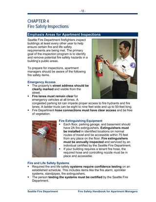 - 13 -
Seattle Fire Department Fire Safety Handbook for Apartment Managers
CHAPTER 4
Fire Safety Inspections
Emphasis Areas for Apartment Inspections
Seattle Fire Department firefighters inspect
buildings at least every other year to help
ensure certain fire and life safety
requirements are being met. The primary
goal of the inspection program is to identify
and remove potential fire safety hazards in a
building’s public areas.
To prepare for inspections, apartment
managers should be aware of the following
fire safety items.
Emergency Access
The property’s street address should be
clearly marked and visible from the
street.
Fire lanes must remain clear for
emergency vehicles at all times. A
congested parking lot can impede proper access to fire hydrants and fire
lanes. A ladder truck can be eight to nine feet wide and up to 50-feet long.
Fire Department hose connections must have clear access and be free
of vegetation.
Fire Extinguishing Equipment
Each floor, parking garage, and basement should
have 2A fire extinguishers. Extinguishers must
be installed in identified locations on normal
routes of travel and be accessible within 75 feet
from any place on the floor. Fire extinguishers
must be annually inspected and serviced by an
individual certified by the Seattle Fire Department.
If your building requires a tenant fire hose, the
required hose and controlling nozzle must be in
place and accessible.
Fire and Life Safety Systems
Required fire and life safety systems require confidence testing on an
established schedule. This includes items like the fire alarm, sprinkler
systems, standpipes, fire extinguishers.
The person testing the systems must be certified by the Seattle Fire
Department.
 