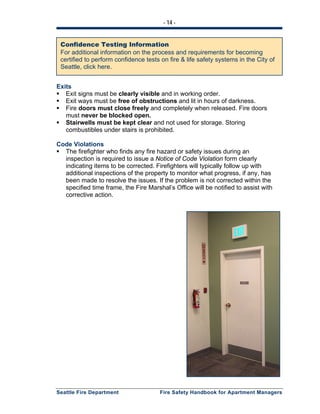 - 14 -
Seattle Fire Department Fire Safety Handbook for Apartment Managers
Exits
Exit signs must be clearly visible and in working order.
Exit ways must be free of obstructions and lit in hours of darkness.
Fire doors must close freely and completely when released. Fire doors
must never be blocked open.
Stairwells must be kept clear and not used for storage. Storing
combustibles under stairs is prohibited.
Code Violations
The firefighter who finds any fire hazard or safety issues during an
inspection is required to issue a Notice of Code Violation form clearly
indicating items to be corrected. Firefighters will typically follow up with
additional inspections of the property to monitor what progress, if any, has
been made to resolve the issues. If the problem is not corrected within the
specified time frame, the Fire Marshal’s Office will be notified to assist with
corrective action.
Confidence Testing Information
For additional information on the process and requirements for becoming
certified to perform confidence tests on fire & life safety systems in the City of
Seattle, click here.
 