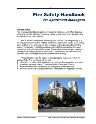 - 2 -
Seattle Fire Department Fire Safety Handbook for Apartment Managers
Fire Safety Handbook
for Apartment Managers
Introduction
Fire in an apartment building often involves more than one unit. Many building
occupants may be affected. The dense nature of apartment living allows for the
spread of smoke, heat, and fire.
Fire is always unexpected. Preparing for it shouldn’t be. Responding to a
fire requires quick decisions and fast actions in a setting that can be loud, smoky,
dark, and hot. Lives and property can be saved by being prepared before fire
strikes. The Seattle Fire Code and Washington State Law establish fire safety
regulations for multi-residential housing. These rules require property owners to
develop a fire emergency guide for tenants. They also require that tenants be
informed about the fire protection equipment in the building.
This publication was developed to assist property managers in their fire
safety efforts. This handbook will provide:
111... information to inform staff and tenants about home fire prevention and safety,
222... guidelines for developing a Code-required Fire Emergency Guide,
333... recommendations for developing fire emergency procedures and
444... an overview of what to expect from the Fire Department inspection process.
 