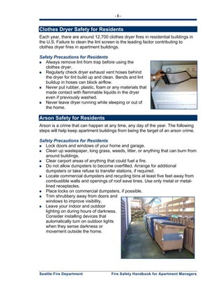 - 6 -
Seattle Fire Department Fire Safety Handbook for Apartment Managers
Clothes Dryer Safety for Residents
Each year, there are around 12,700 clothes dryer fires in residential buildings in
the U.S. Failure to clean the lint screen is the leading factor contributing to
clothes dryer fires in apartment buildings.
Safety Precautions for Residents
Always remove lint from trap before using the
clothes dryer.
Regularly check dryer exhaust vent hoses behind
the dryer for lint build up and clean. Bends and lint
buildup in hoses can block airflow.
Never put rubber, plastic, foam or any materials that
made contact with flammable liquids in the dryer
even if previously washed.
Never leave dryer running while sleeping or out of
the home.
Arson Safety for Residents
Arson is a crime that can happen at any time, any day of the year. The following
steps will help keep apartment buildings from being the target of an arson crime.
Safety Precautions for Residents
Lock doors and windows of your home and garage.
Clean up wastepaper, long grass, weeds, litter, or anything that can burn from
around buildings.
Clear carport areas of anything that could fuel a fire.
Do not allow dumpsters to become overfilled. Arrange for additional
dumpsters or take refuse to transfer stations, if required.
Locate commercial dumpsters and recycling bins at least five feet away from
combustible walls and openings of roof eave lines. Use only metal or metal-
lined receptacles.
Place locks on commercial dumpsters, if possible.
Trim shrubbery away from doors and
windows to improve visibility.
Leave your indoor and outdoor
lighting on during hours of darkness.
Consider installing devices that
automatically turn on outdoor lights
when they sense darkness or
movement outside the home.
 