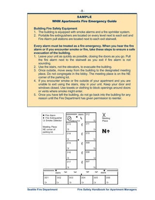 - 8 -
Seattle Fire Department Fire Safety Handbook for Apartment Managers
SAMPLE
WHM Apartments Fire Emergency Guide
Building Fire Safety Equipment
1. The building is equipped with smoke alarms and a fire sprinkler system.
2. Portable fire extinguishers are located on every level next to each exit and
Fire Alarm pull stations are located next to each exit stairwell.
Every alarm must be treated as a fire emergency. When you hear the fire
alarm or if you encounter smoke or fire, take these steps to ensure a safe
evacuation of the building.
1. Leave your unit as quickly as possible, closing the doors as you go. Pull
the fire alarm next to the stairwell as you exit if fire alarm is not
sounding.
2. Use the stairs, not the elevators, to evacuate the building.
3. Once outside, move away from the building to the designated meeting
place. Do not congregate in the lobby. The meeting place is on the NE
corner of the parking lot.
4. If you encounter smoke or fire outside of your apartment and you are
unable to exit using the stairs, stay in your unit. Keep your door and
windows closed. Use towels or clothing to block openings around doors
or vents where smoke might enter.
5. Once you have left the building, do not go back into the building for any
reason until the Fire Department has given permission to reenter.
 