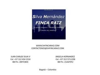 WWW.SHFINCARAIZ.COM
                        CONTACTENOS@SHFINCARAIZ.COM


JUAN CARLOS SILVA V                           ANGELA HERNANDEZ
Cel. +57 312 454 2316                         Cel. +57 312 5711298
  BB Pin. 28FFCBDC                              BB Pin. 21A2F9F2


                              Bogotá – Colombia
 