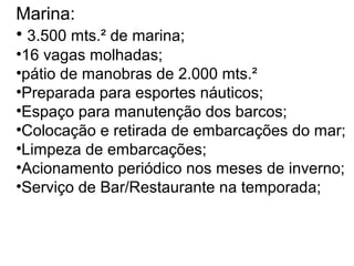 Marina:
• 3.500 mts.² de marina;
•16 vagas molhadas;
•pátio de manobras de 2.000 mts.²
•Preparada para esportes náuticos;
•Espaço para manutenção dos barcos;
•Colocação e retirada de embarcações do mar;
•Limpeza de embarcações;
•Acionamento periódico nos meses de inverno;
•Serviço de Bar/Restaurante na temporada;

 